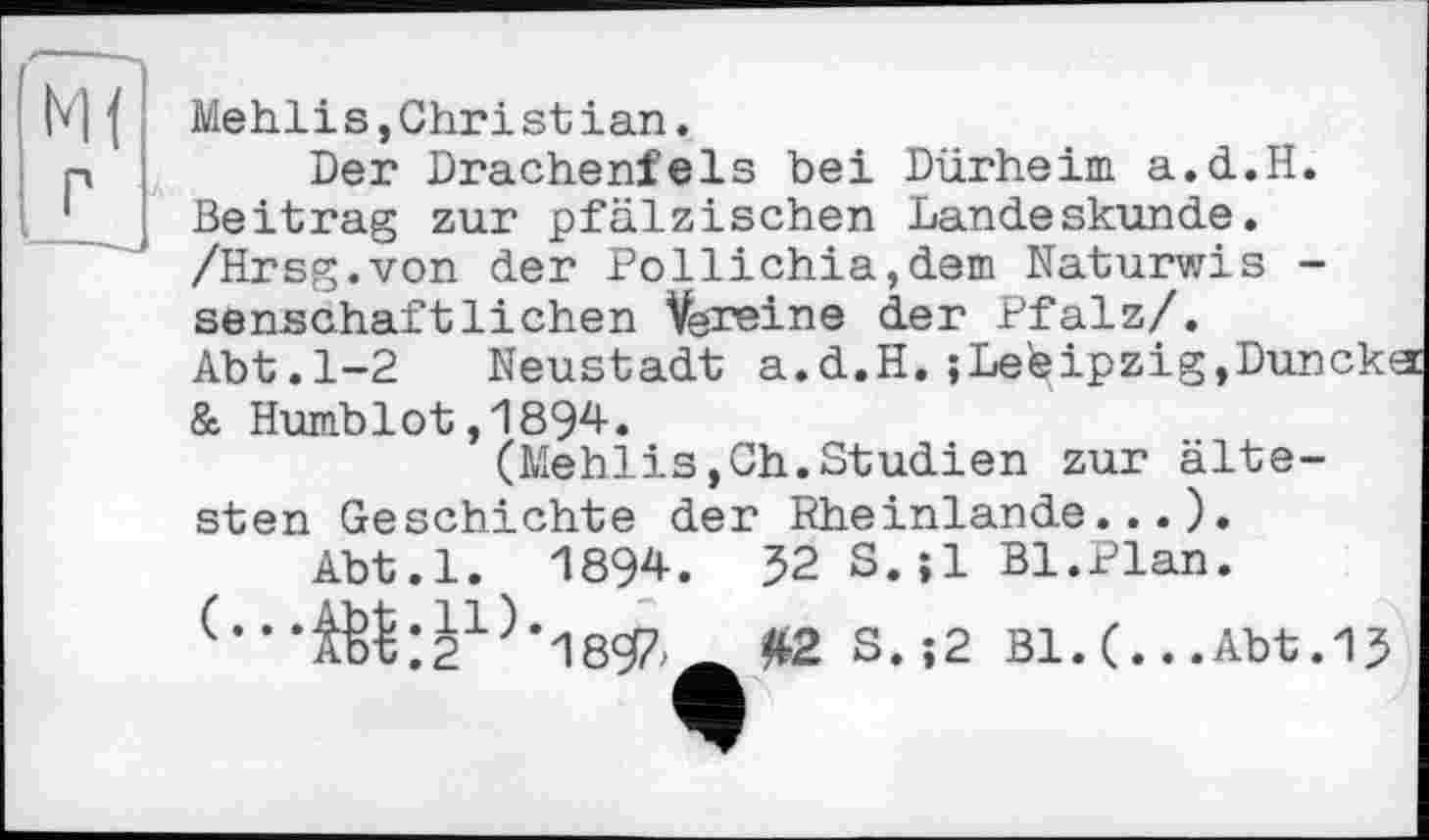 ﻿М{ Mehlis,Christ ian.
p	Der Drachenfels bei Dürheim a.d.H.
Beitrag zur pfälzischen Landeskunde. /Hrsg.von der Pollichia,dem Naturwis -senschaftliehen Vereine der Pfalz/.
Abt.1-2 Neustadt a.d.H. ;Lefeipzig,Dunck< & Humblot,1894.
(Mehlis,Ch.Studien zur ältesten Geschichte der Rheinlande...).
Abt.l. 1894.	52 S.jl Bl.Plan.
(•••ІЙ:2і;)*189/а £2 S.;2 Bl. (.. .Abt.15